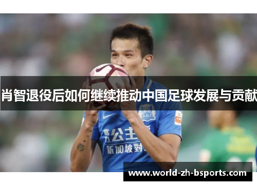 肖智退役后如何继续推动中国足球发展与贡献 肖智退役后如何继续推动中国足球发展与贡献