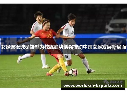 女足退役球员转型为教练趋势增强推动中国女足发展新局面