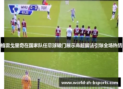 格雷戈里奇在国家队任意球破门展示高超脚法引爆全场热情 格雷戈里奇在国家队任意球破门展示高超脚法引爆全场热情