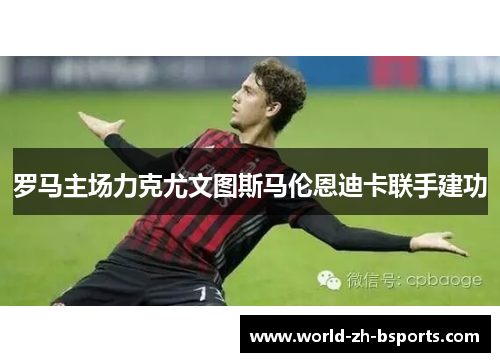 罗马主场力克尤文图斯马伦恩迪卡联手建功 罗马主场力克尤文图斯马伦恩迪卡联手建功